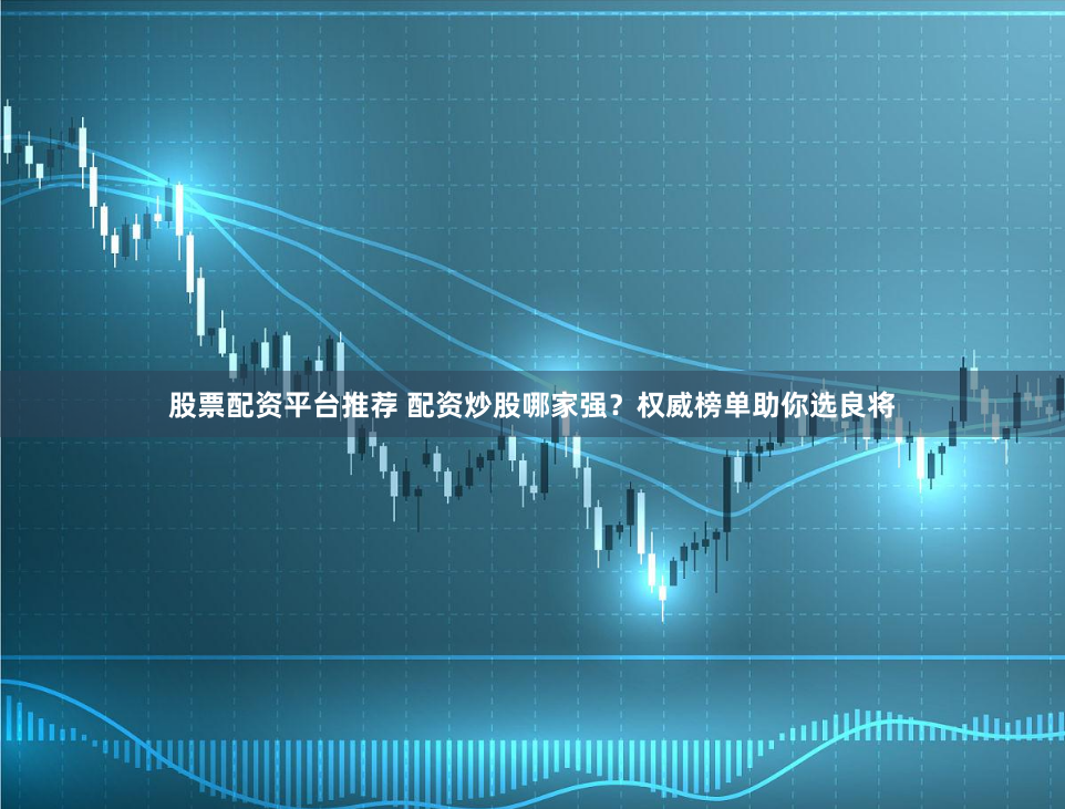 股票配资平台推荐 配资炒股哪家强？权威榜单助你选良将