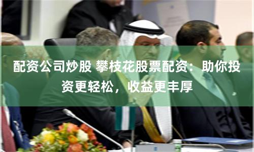 配资公司炒股 攀枝花股票配资：助你投资更轻松，收益更丰厚