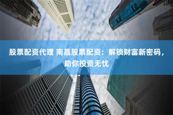 股票配资代理 南昌股票配资：解锁财富新密码，助你投资无忧