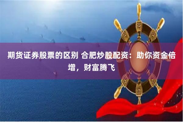 期货证券股票的区别 合肥炒股配资：助你资金倍增，财富腾飞