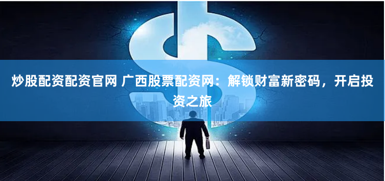 炒股配资配资官网 广西股票配资网：解锁财富新密码，开启投资之旅