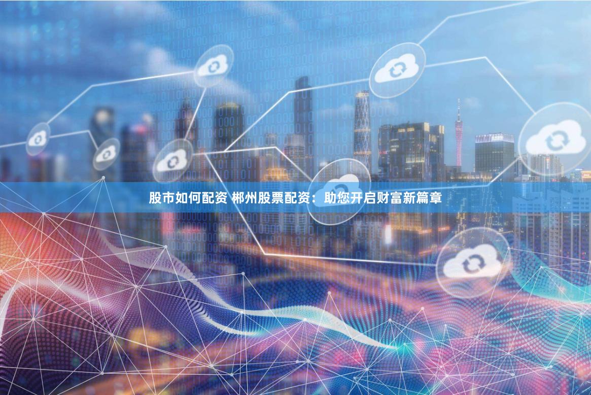 股市如何配资 郴州股票配资：助您开启财富新篇章