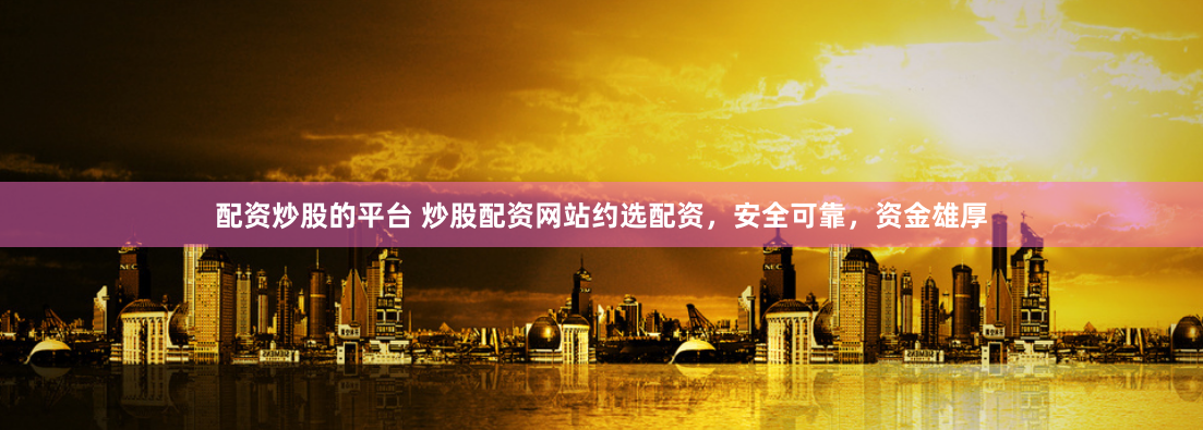 配资炒股的平台 炒股配资网站约选配资，安全可靠，资金雄厚