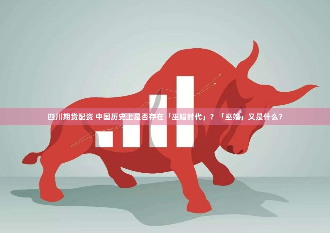 四川期货配资 中国历史上是否存在「巫娼时代」？「巫娼」又是什么？
