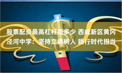 股票配资最高杠杆是多少 西咸新区黄冈泾河中学：坚持立德树人 践行时代担当