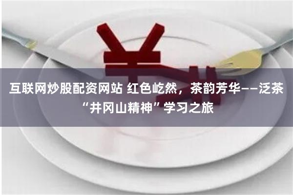 互联网炒股配资网站 红色屹然，茶韵芳华——泛茶“井冈山精神”学习之旅