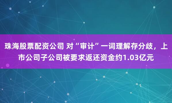 珠海股票配资公司 对“审计”一词理解存分歧，上市公司子公司被要求返还资金约1.03亿元
