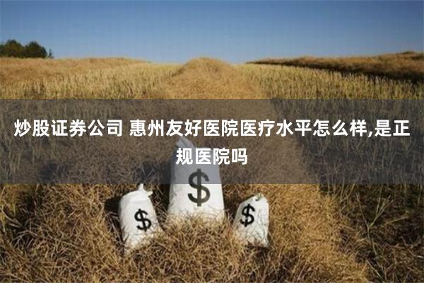 炒股证券公司 惠州友好医院医疗水平怎么样,是正规医院吗
