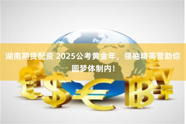 湖南期货配资 2025公考黄金年，领袖精英营助你圆梦体制内！