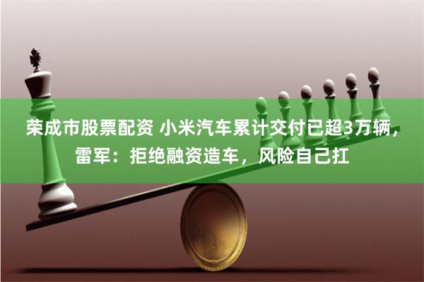 荣成市股票配资 小米汽车累计交付已超3万辆，雷军：拒绝融资造车，风险自己扛