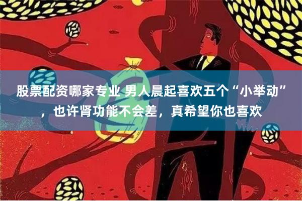 股票配资哪家专业 男人晨起喜欢五个“小举动”，也许肾功能不会差，真希望你也喜欢