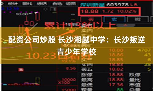 配资公司炒股 长沙湘越中学：长沙叛逆青少年学校
