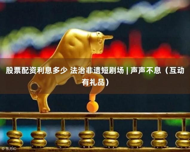 股票配资利息多少 法治非遗短剧场 | 声声不息（互动有礼品）