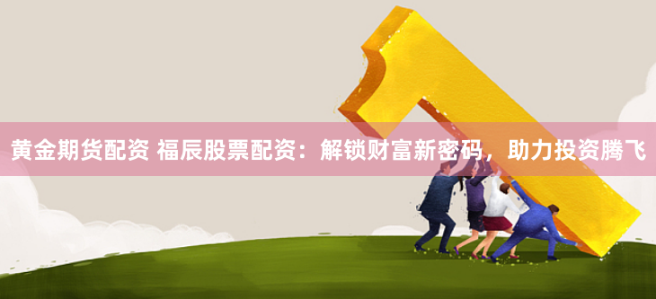 黄金期货配资 福辰股票配资：解锁财富新密码，助力投资腾飞