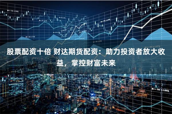 股票配资十倍 财达期货配资:助力投资者放大收益,掌控财富未来