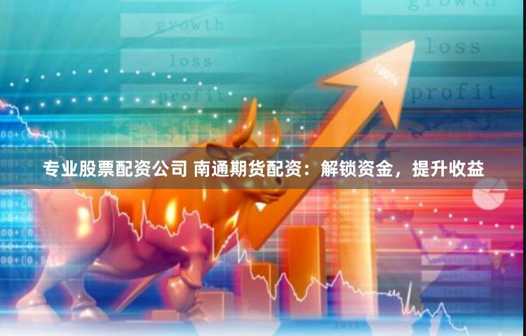 专业股票配资公司 南通期货配资：解锁资金，提升收益