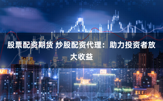 股票配资期货 炒股配资代理：助力投资者放大收益