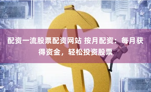 配资一流股票配资网站 按月配资：每月获得资金，轻松投资股票