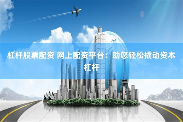 杠杆股票配资 网上配资平台：助您轻松撬动资本杠杆